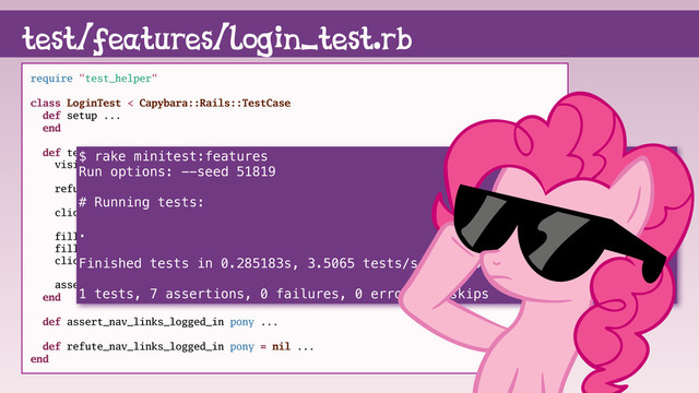 test/features/login_test.rb
require "test_helper"
class LoginTest < Capybara::Rails::TestCase
def setup ...
end
def test_login_as_pinkie_pie
visit root_path
refute_nav_links_logged_in
click_link "login"
fill_in "Email", with: @pinkie.email
fill_in "Password", with: @pinkie_password
click_button "Sign in"
assert_nav_links_logged_in @pinkie
end
def assert_nav_links_logged_in pony ...
def refute_nav_links_logged_in pony = nil ...
end
$ rake minitest:features
Run options: --seed 51819
# Running tests:
.
Finished tests in 0.285183s, 3.5065 tests/s, 24.5456 assertions/s.
1 tests, 7 assertions, 0 failures, 0 errors, 0 skips
