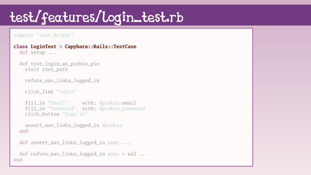 test/features/login_test.rb
require "test_helper"
class LoginTest < Capybara::Rails::TestCase
def setup ...
def test_login_as_pinkie_pie
visit root_path
refute_nav_links_logged_in
click_link "login"
fill_in "Email", with: @pinkie.email
fill_in "Password", with: @pinkie_password
click_button "Sign in"
assert_nav_links_logged_in @pinkie
end
def assert_nav_links_logged_in pony ...
def refute_nav_links_logged_in pony = nil ...
end

