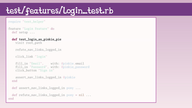 test/features/login_test.rb
require "test_helper"
feature "Login Feature" do
def setup ...
def test_login_as_pinkie_pie
visit root_path
refute_nav_links_logged_in
click_link "login"
fill_in "Email", with: @pinkie.email
fill_in "Password", with: @pinkie_password
click_button "Sign in"
assert_nav_links_logged_in @pinkie
end
def assert_nav_links_logged_in pony ...
def refute_nav_links_logged_in pony = nil ...
end
