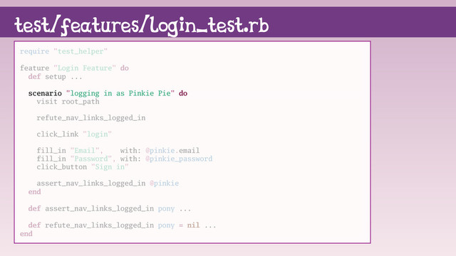 test/features/login_test.rb
require "test_helper"
feature "Login Feature" do
def setup ...
scenario "logging in as Pinkie Pie" do
visit root_path
refute_nav_links_logged_in
click_link "login"
fill_in "Email", with: @pinkie.email
fill_in "Password", with: @pinkie_password
click_button "Sign in"
assert_nav_links_logged_in @pinkie
end
def assert_nav_links_logged_in pony ...
def refute_nav_links_logged_in pony = nil ...
end
