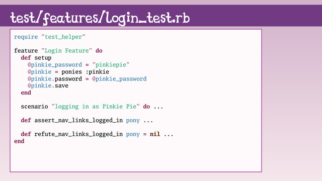 test/features/login_test.rb
require "test_helper"
feature "Login Feature" do
def setup
@pinkie_password = "pinkiepie"
@pinkie = ponies :pinkie
@pinkie.password = @pinkie_password
@pinkie.save
end
scenario "logging in as Pinkie Pie" do ...
def assert_nav_links_logged_in pony ...
def refute_nav_links_logged_in pony = nil ...
end
