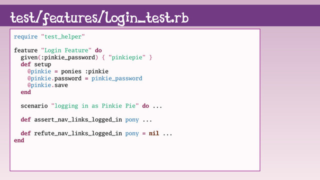 test/features/login_test.rb
require "test_helper"
feature "Login Feature" do
given(:pinkie_password) { "pinkiepie" }
def setup
@pinkie = ponies :pinkie
@pinkie.password = pinkie_password
@pinkie.save
end
scenario "logging in as Pinkie Pie" do ...
def assert_nav_links_logged_in pony ...
def refute_nav_links_logged_in pony = nil ...
end
