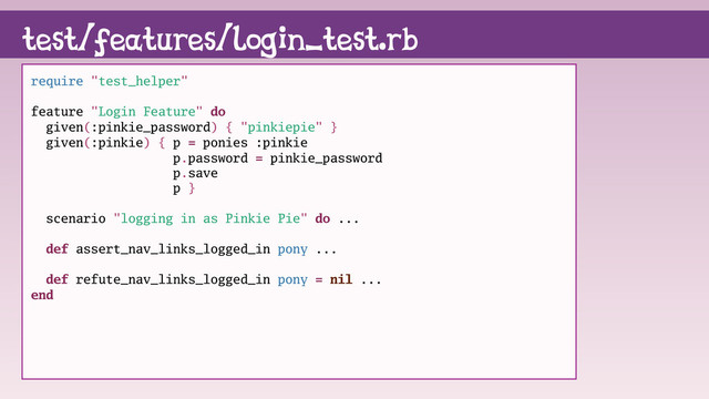 test/features/login_test.rb
require "test_helper"
feature "Login Feature" do
given(:pinkie_password) { "pinkiepie" }
given(:pinkie) { p = ponies :pinkie
p.password = pinkie_password
p.save
p }
scenario "logging in as Pinkie Pie" do ...
def assert_nav_links_logged_in pony ...
def refute_nav_links_logged_in pony = nil ...
end
