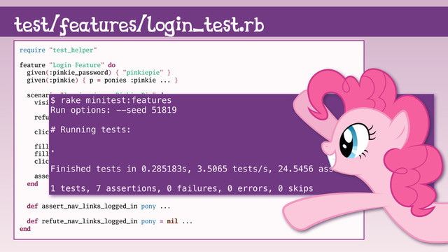 test/features/login_test.rb
require "test_helper"
feature "Login Feature" do
given(:pinkie_password) { "pinkiepie" }
given(:pinkie) { p = ponies :pinkie ... }
scenario "logging in as Pinkie Pie" do
visit root_path
refute_nav_links_logged_in
click_link "login"
fill_in "Email", with: pinkie.email
fill_in "Password", with: pinkie_password
click_button "Sign in"
assert_nav_links_logged_in pinkie
end
def assert_nav_links_logged_in pony ...
def refute_nav_links_logged_in pony = nil ...
end
$ rake minitest:features
Run options: --seed 51819
# Running tests:
.
Finished tests in 0.285183s, 3.5065 tests/s, 24.5456 assertions/s.
1 tests, 7 assertions, 0 failures, 0 errors, 0 skips
