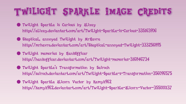 Twilight Sparkle Image Credits
• Twilight Sparkle is Curious by Alixey
http://alixey.deviantart.com/art/Twilight-Sparkle-is-Curious-335163906
• Skeptical, annoyed Twilight by MrHavre
http://mrhavre.deviantart.com/art/Skeptical-annoyed-Twilight-333256895
• Twilight memories by HankOfficer
http://hankofficer.deviantart.com/art/Twilight-memories-316846734
• Twilight Sparkle's Transformation by Sairoch
http://sairoch.deviantart.com/art/Twilight-Sparkle-s-Transformation-356096575
• Twilight Sparkle Alicorn Vector by Kamyk962
http://kamyk962.deviantart.com/art/Twilight-Sparkle-Alicorn-Vector-355000137
