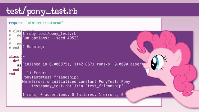 require "minitest/autorun"
# class Pony
# def friendship
# "magic"
# end
# end
class PonyTest < Minitest::Test
def test_friendship
assert(Pony.new.friendship == "magic")
end
end
test/pony_test.rb
$ ruby test/pony_test.rb
Run options: --seed 49523
# Running:
E
Finished in 0.000875s, 1142.8571 runs/s, 0.0000 assertions/s.
1) Error:
PonyTest#test_friendship:
NameError: uninitialized constant PonyTest::Pony
test/pony_test.rb:11:in `test_friendship'
1 runs, 0 assertions, 0 failures, 1 errors, 0 skips
