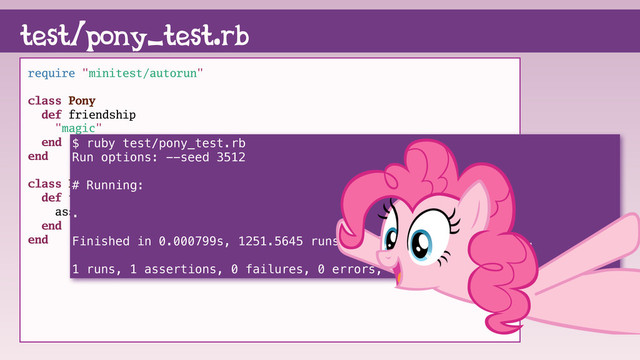 require "minitest/autorun"
class Pony
def friendship
"magic"
end
end
class PonyTest < Minitest::Test
def test_friendship
assert(Pony.new.friendship == "magic")
end
end
test/pony_test.rb
$ ruby test/pony_test.rb
Run options: --seed 3512
# Running:
.
Finished in 0.000799s, 1251.5645 runs/s, 1251.5645 assertions/s.
1 runs, 1 assertions, 0 failures, 0 errors, 0 skips
