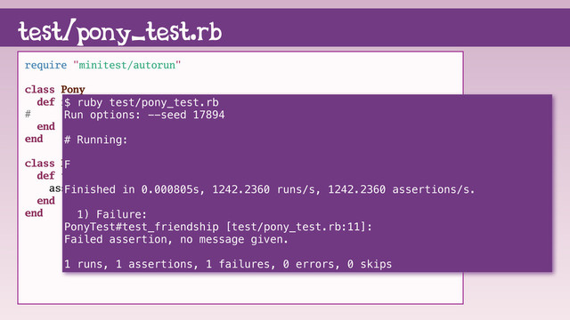 require "minitest/autorun"
class Pony
def friendship
# "magic"
end
end
class PonyTest < Minitest::Test
def test_friendship
assert(Pony.new.friendship == "magic")
end
end
test/pony_test.rb
$ ruby test/pony_test.rb
Run options: --seed 17894
# Running:
F
Finished in 0.000805s, 1242.2360 runs/s, 1242.2360 assertions/s.
1) Failure:
PonyTest#test_friendship [test/pony_test.rb:11]:
Failed assertion, no message given.
1 runs, 1 assertions, 1 failures, 0 errors, 0 skips
