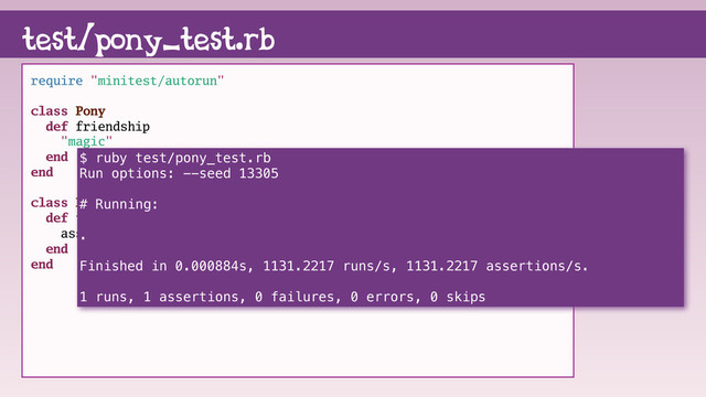 require "minitest/autorun"
class Pony
def friendship
"magic"
end
end
class PonyTest < Minitest::Test
def test_friendship
assert_equal "magic", Pony.new.friendship
end
end
test/pony_test.rb
$ ruby test/pony_test.rb
Run options: --seed 13305
# Running:
.
Finished in 0.000884s, 1131.2217 runs/s, 1131.2217 assertions/s.
1 runs, 1 assertions, 0 failures, 0 errors, 0 skips
