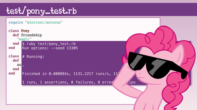require "minitest/autorun"
class Pony
def friendship
"magic"
end
end
class PonyTest < Minitest::Test
def test_friendship
assert_equal "magic", Pony.new.friendship
end
end
test/pony_test.rb
$ ruby test/pony_test.rb
Run options: --seed 13305
# Running:
.
Finished in 0.000884s, 1131.2217 runs/s, 1131.2217 assertions/s.
1 runs, 1 assertions, 0 failures, 0 errors, 0 skips
