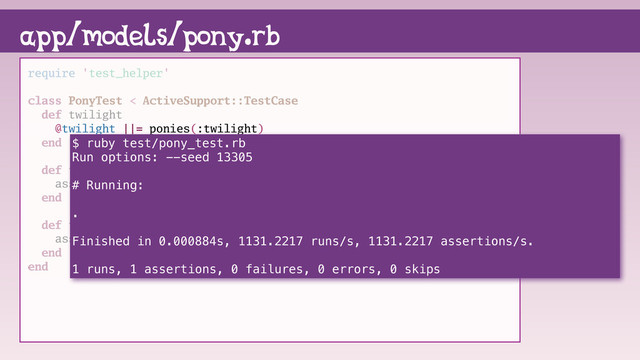 require 'test_helper'
class PonyTest < ActiveSupport::TestCase
def twilight
@twilight ||= ponies(:twilight)
end
def test_name
assert_equal "Twilight Sparkle", twilight.name
end
def test_friendship
assert_equal "magic", twilight.friendship
end
end
app/models/pony.rb
$ ruby test/pony_test.rb
Run options: --seed 13305
# Running:
.
Finished in 0.000884s, 1131.2217 runs/s, 1131.2217 assertions/s.
1 runs, 1 assertions, 0 failures, 0 errors, 0 skips
