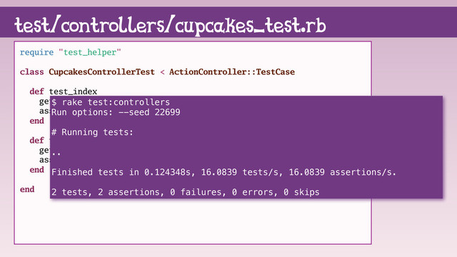 test/controllers/cupcakes_test.rb
require "test_helper"
class CupcakesControllerTest < ActionController::TestCase
def test_index
get :index
assert_response :success
end
def test_show
get :show, id: cupcakes(:sprinkle)
assert_response :success
end
end
$ rake test:controllers
Run options: --seed 22699
# Running tests:
..
Finished tests in 0.124348s, 16.0839 tests/s, 16.0839 assertions/s.
2 tests, 2 assertions, 0 failures, 0 errors, 0 skips

