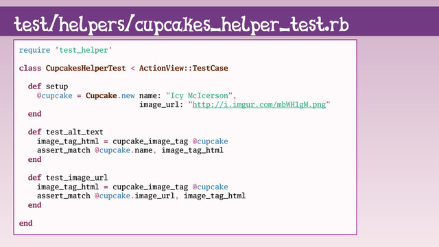 require 'test_helper'
class CupcakesHelperTest < ActionView::TestCase
def setup
@cupcake = Cupcake.new name: "Icy McIcerson",
image_url: "http://i.imgur.com/mbWH1gM.png"
end
def test_alt_text
image_tag_html = cupcake_image_tag @cupcake
assert_match @cupcake.name, image_tag_html
end
def test_image_url
image_tag_html = cupcake_image_tag @cupcake
assert_match @cupcake.image_url, image_tag_html
end
end
test/helpers/cupcakes_helper_test.rb

