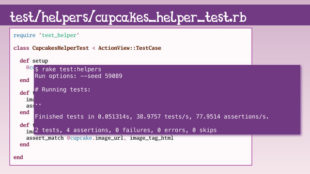 require 'test_helper'
class CupcakesHelperTest < ActionView::TestCase
def setup
@cupcake = Cupcake.new name: "Icy McIcerson",
image_url: "http://i.imgur.com/mbWH1gM.png"
end
def test_alt_text
image_tag_html = cupcake_image_tag @cupcake
assert_match @cupcake.name, image_tag_html
end
def test_image_url
image_tag_html = cupcake_image_tag @cupcake
assert_match @cupcake.image_url, image_tag_html
end
end
test/helpers/cupcakes_helper_test.rb
$ rake test:helpers
Run options: --seed 59089
# Running tests:
..
Finished tests in 0.051314s, 38.9757 tests/s, 77.9514 assertions/s.
2 tests, 4 assertions, 0 failures, 0 errors, 0 skips
