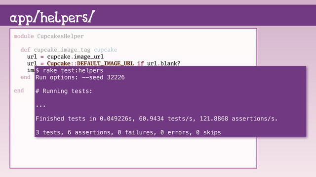 module CupcakesHelper
def cupcake_image_tag cupcake
url = cupcake.image_url
url = Cupcake::DEFAULT_IMAGE_URL if url.blank?
image_tag url, alt: cupcake.name
end
end
app/helpers/
$ rake test:helpers
Run options: --seed 32226
# Running tests:
...
Finished tests in 0.049226s, 60.9434 tests/s, 121.8868 assertions/s.
3 tests, 6 assertions, 0 failures, 0 errors, 0 skips
