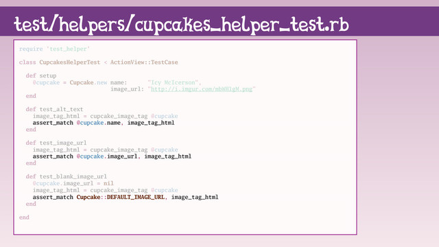 require 'test_helper'
class CupcakesHelperTest < ActionView::TestCase
def setup
@cupcake = Cupcake.new name: "Icy McIcerson",
image_url: "http://i.imgur.com/mbWH1gM.png"
end
def test_alt_text
image_tag_html = cupcake_image_tag @cupcake
assert_match @cupcake.name, image_tag_html
end
def test_image_url
image_tag_html = cupcake_image_tag @cupcake
assert_match @cupcake.image_url, image_tag_html
end
def test_blank_image_url
@cupcake.image_url = nil
image_tag_html = cupcake_image_tag @cupcake
assert_match Cupcake::DEFAULT_IMAGE_URL, image_tag_html
end
end
test/helpers/cupcakes_helper_test.rb
