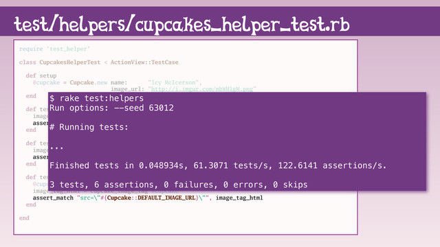 require 'test_helper'
class CupcakesHelperTest < ActionView::TestCase
def setup
@cupcake = Cupcake.new name: "Icy McIcerson",
image_url: "http://i.imgur.com/mbWH1gM.png"
end
def test_alt_text
image_tag_html = cupcake_image_tag @cupcake
assert_match "alt=\"#{@cupcake.name}\"", image_tag_html
end
def test_image_url
image_tag_html = cupcake_image_tag @cupcake
assert_match "src=\"#{@cupcake.image_url}\"", image_tag_html
end
def test_blank_image_url
@cupcake.image_url = nil
image_tag_html = cupcake_image_tag @cupcake
assert_match "src=\"#{Cupcake::DEFAULT_IMAGE_URL}\"", image_tag_html
end
end
test/helpers/cupcakes_helper_test.rb
$ rake test:helpers
Run options: --seed 63012
# Running tests:
...
Finished tests in 0.048934s, 61.3071 tests/s, 122.6141 assertions/s.
3 tests, 6 assertions, 0 failures, 0 errors, 0 skips

