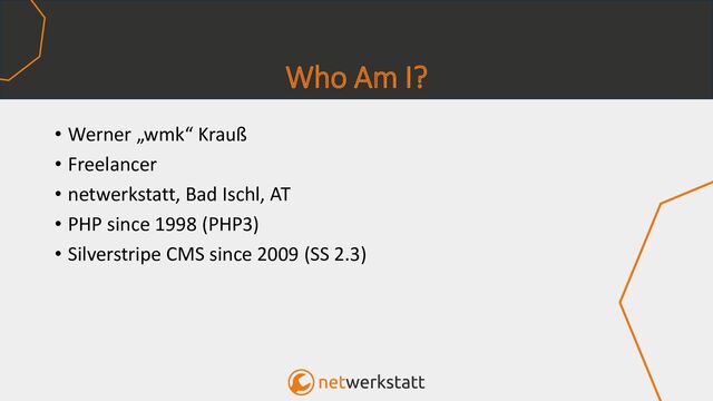 Who Am I?
• Werner „wmk“ Krauß
• Freelancer
• netwerkstatt, Bad Ischl, AT
• PHP since 1998 (PHP3)
• Silverstripe CMS since 2009 (SS 2.3)
