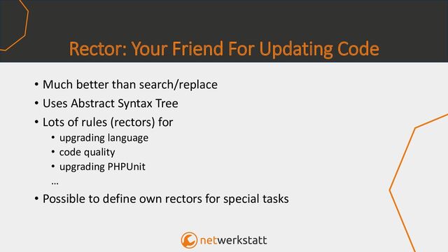 Rector: Your Friend For Updating Code
• Much better than search/replace
• Uses Abstract Syntax Tree
• Lots of rules (rectors) for
• upgrading language
• code quality
• upgrading PHPUnit
…
• Possible to define own rectors for special tasks
