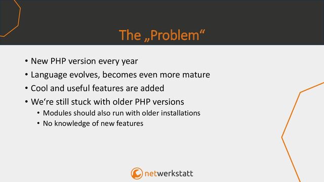 The „Problem“
• New PHP version every year
• Language evolves, becomes even more mature
• Cool and useful features are added
• We‘re still stuck with older PHP versions
• Modules should also run with older installations
• No knowledge of new features
