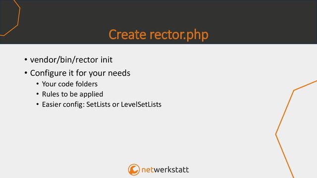 Create rector.php
• vendor/bin/rector init
• Configure it for your needs
• Your code folders
• Rules to be applied
• Easier config: SetLists or LevelSetLists
