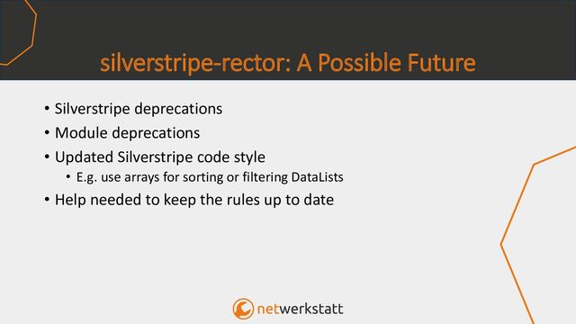 silverstripe-rector: A Possible Future
• Silverstripe deprecations
• Module deprecations
• Updated Silverstripe code style
• E.g. use arrays for sorting or filtering DataLists
• Help needed to keep the rules up to date
