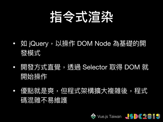 指令式渲染
• 如 jQuery，以操作 DOM Node 為基礎的開
發模式

• 開發⽅方式直覺，透過 Selector 取得 DOM 就
開始操作

• 優點就是爽，但程式架構擴⼤大複雜後，程式
碼混雜不易易維護
