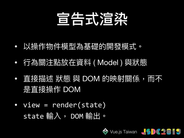 宣告式渲染
• 以操作物件模型為基礎的開發模式。

• ⾏行行為關注點放在資料 ( Model ) 與狀狀態 

• 直接描述 狀狀態 與 DOM 的映射關係，⽽而不
是直接操作 DOM

• view = render(state)  
state 輸入， DOM 輸出。
