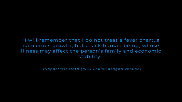 – H i p p o c r a t i c O a t h ( 1 9 6 4 L o u i s L a s a g n a v e r s i o n )
“I will remember that I do not treat a fever chart, a
cancerous growth, but a sick human being, whose
illness may affect the person’s family and economic
stability.”
