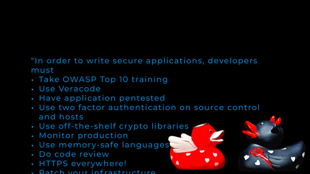 “In order to write secure applications, developers
must
• Take OWASP Top 10 training
• Use Veracode
• Have application pentested
• Use two factor authentication on source control
and hosts
• Use off-the-shelf crypto libraries
• Monitor production
• Use memory-safe languages
• Do code review
• HTTPS everywhere!
