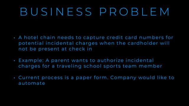 B U S I N E S S P R O B L E M
• A hotel chain needs to capture credit card numbers for
potential incidental charges when the cardholder will
not be present at check in
• Example: A parent wants to authorize incidental
charges for a traveling school sports team member
• Current process is a paper form. Company would like to
automate
