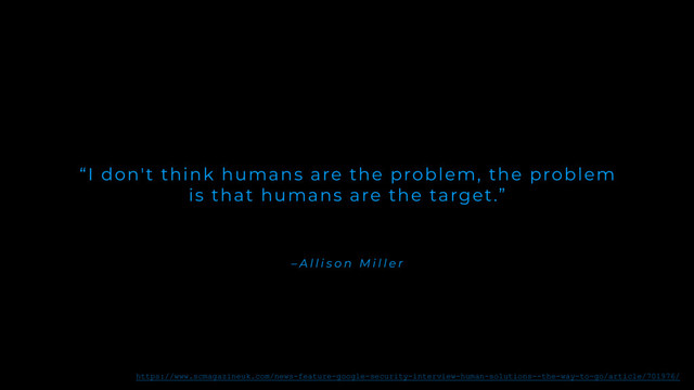 – A l l i s o n M i l l e r
“I don't think humans are the problem, the problem
is that humans are the target.”
https://www.scmagazineuk.com/news-feature-google-security-interview-human-solutions--the-way-to-go/article/701976/
