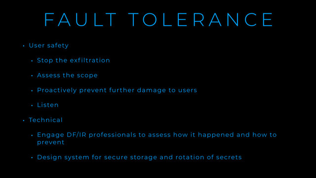 F A U LT T O L E R A N C E
• User safety
• Stop the exf iltration
• Assess the scope
• Proactively prevent further damage to users
• Listen
• Technical
• Engage DF/IR professionals to assess how it happened and how to
prevent
• Design system for secure storage and rotation of secrets
