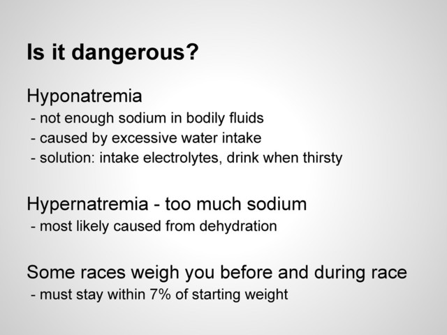 Is it dangerous?
Hyponatremia
- not enough sodium in bodily fluids
- caused by excessive water intake
- solution: intake electrolytes, drink when thirsty
Hypernatremia - too much sodium
- most likely caused from dehydration
Some races weigh you before and during race
- must stay within 7% of starting weight

