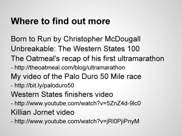 Where to find out more
Born to Run by Christopher McDougall
Unbreakable: The Western States 100
The Oatmeal's recap of his first ultramarathon
- http://theoatmeal.com/blog/ultramarathon
My video of the Palo Duro 50 Mile race
- http://bit.ly/paloduro50
Western States finishers video
- http://www.youtube.com/watch?v=5ZnZ4d-9lc0
Killian Jornet video
- http://www.youtube.com/watch?v=jRl0PjiPnyM
