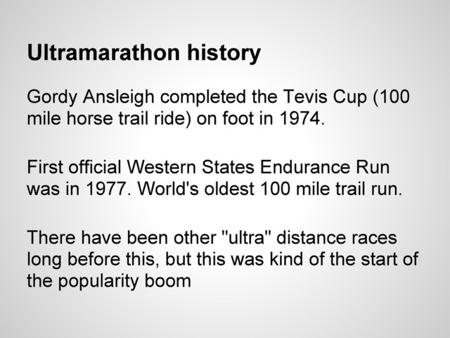 Ultramarathon history
Gordy Ansleigh completed the Tevis Cup (100
mile horse trail ride) on foot in 1974.
First official Western States Endurance Run
was in 1977. World's oldest 100 mile trail run.
There have been other "ultra" distance races
long before this, but this was kind of the start of
the popularity boom
