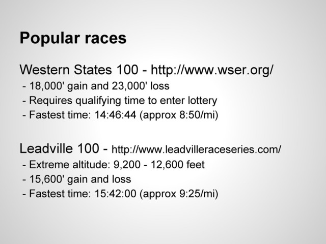 Popular races
Western States 100 - http://www.wser.org/
- 18,000' gain and 23,000' loss
- Requires qualifying time to enter lottery
- Fastest time: 14:46:44 (approx 8:50/mi)
Leadville 100 - http://www.leadvilleraceseries.com/
- Extreme altitude: 9,200 - 12,600 feet
- 15,600' gain and loss
- Fastest time: 15:42:00 (approx 9:25/mi)
