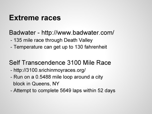 Extreme races
Badwater - http://www.badwater.com/
- 135 mile race through Death Valley
- Temperature can get up to 130 fahrenheit
Self Transcendence 3100 Mile Race
- http://3100.srichinmoyraces.org/
- Run on a 0.5488 mile loop around a city
block in Queens, NY
- Attempt to complete 5649 laps within 52 days
