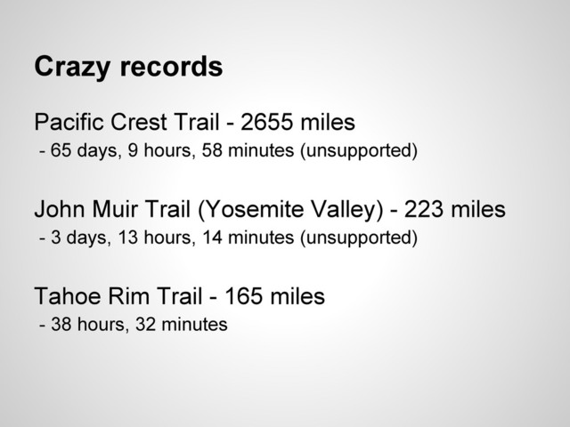 Crazy records
Pacific Crest Trail - 2655 miles
- 65 days, 9 hours, 58 minutes (unsupported)
John Muir Trail (Yosemite Valley) - 223 miles
- 3 days, 13 hours, 14 minutes (unsupported)
Tahoe Rim Trail - 165 miles
- 38 hours, 32 minutes

