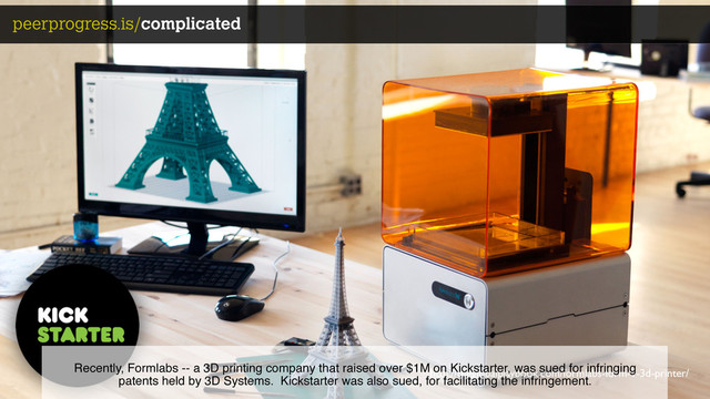 http://theglobalplaybook.com/formlabs-form-1-3d-printer/
peerprogress.is/complicated
Recently, Formlabs -- a 3D printing company that raised over $1M on Kickstarter, was sued for infringing
patents held by 3D Systems. Kickstarter was also sued, for facilitating the infringement.
