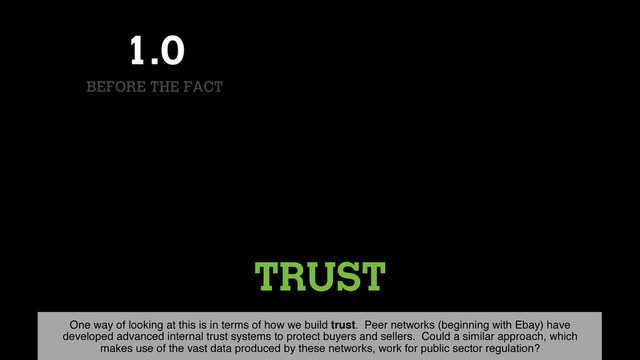 TRUST
1.0
BEFORE THE FACT
One way of looking at this is in terms of how we build trust. Peer networks (beginning with Ebay) have
developed advanced internal trust systems to protect buyers and sellers. Could a similar approach, which
makes use of the vast data produced by these networks, work for public sector regulation?
