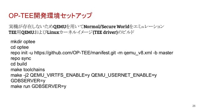 OP-TEE開発環境セットアップ
実機が存在しないためQEMUを用いてNormal/Secure Worldをエミュレーション
TEE用QEMUおよびLinuxカーネルイメージ(TEE driver)のビルド
26
mkdir optee
cd optee
repo init -u https://github.com/OP-TEE/manifest.git -m qemu_v8.xml -b master
repo sync
cd build
make toolchains
make -j2 QEMU_VIRTFS_ENABLE=y QEMU_USERNET_ENABLE=y
GDBSERVER=y
make run GDBSERVER=y
