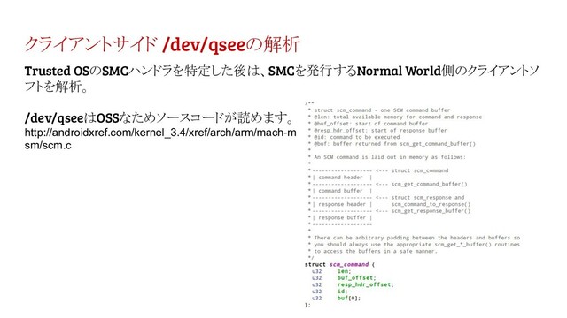 クライアントサイド /dev/qseeの解析
Trusted OSのSMCハンドラを特定した後は、SMCを発行するNormal World側のクライアントソ
フトを解析。
/dev/qseeはOSSなためソースコードが読めます。
http://androidxref.com/kernel_3.4/xref/arch/arm/mach-m
sm/scm.c
