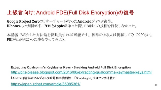 上級者向け: Android FDE(Full Disk Encryption)の復号
Google Project Zeroのリサーチャーが行ったAndroidディスク復号。
iPhoneロック解除の件でFBIとAppleが争った際、FBIはこの技術を行使しなかった。
本講義で紹介した方法論を総動員すれば可能です。 興味のある人は挑戦してみてください。
FBIが出来なかった事をやってみよう。
48
Extracting Qualcomm's KeyMaster Keys - Breaking Android Full Disk Encryption
http://bits-please.blogspot.com/2016/06/extracting-qualcomms-keymaster-keys.html
「Android」端末のフルディスク暗号化に脆弱性--「Snapdragon」プロセッサ搭載で
https://japan.zdnet.com/article/35085361/
