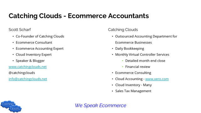 Catching Clouds - Ecommerce Accountants
Scott Scharf
• Co-Founder of Catching Clouds
• Ecommerce Consultant
• Ecommerce Accounting Expert
• Cloud Inventory Expert
• Speaker & Blogger
www.catchingclouds.net
@catchingclouds
info@catchingclouds.net
Catching Clouds
• Outsourced Accounting Department for
Ecommerce Businesses
• Daily Bookkeeping
• Monthly Virtual Controller Services
• Detailed month end close
• Financial review
• Ecommerce Consulting
• Cloud Accounting - www.xero.com
• Cloud Inventory - Many
• Sales Tax Management
We Speak Ecommerce
