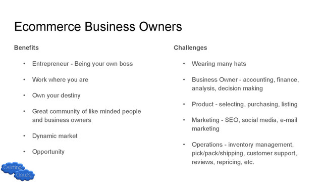Ecommerce Business Owners
Benefits
• Entrepreneur - Being your own boss
• Work where you are
• Own your destiny
• Great community of like minded people
and business owners
• Dynamic market
• Opportunity
Challenges
• Wearing many hats
• Business Owner - accounting, finance,
analysis, decision making
• Product - selecting, purchasing, listing
• Marketing - SEO, social media, e-mail
marketing
• Operations - inventory management,
pick/pack/shipping, customer support,
reviews, repricing, etc.
