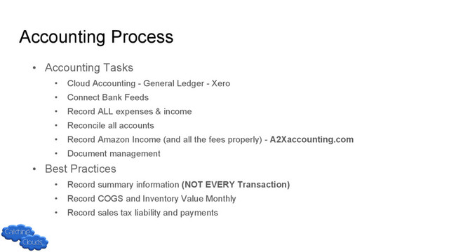 Accounting Process
• Accounting Tasks
• Cloud Accounting - General Ledger - Xero
• Connect Bank Feeds
• Record ALL expenses & income
• Reconcile all accounts
• Record Amazon Income (and all the fees properly) - A2Xaccounting.com
• Document management
• Best Practices
• Record summary information (NOT EVERY Transaction)
• Record COGS and Inventory Value Monthly
• Record sales tax liability and payments
