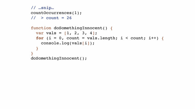// …snip…!
countOccurrences(1);!
// > count = 26!
!
function doSomethingInnocent() {!
var vals = [1, 2, 3, 4];!
for (i = 0, count = vals.length; i < count; i++) {!
console.log(vals[i]);!
}!
}!
doSomethingInnocent();!
