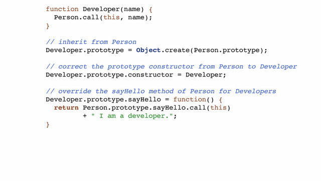 function Developer(name) {!
Person.call(this, name);!
}!
!
// inherit from Person!
Developer.prototype = Object.create(Person.prototype);!
!
// correct the prototype constructor from Person to Developer!
Developer.prototype.constructor = Developer;!
!
// override the sayHello method of Person for Developers!
Developer.prototype.sayHello = function() {!
return Person.prototype.sayHello.call(this) !
+ " I am a developer.";!
}!
