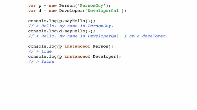 var p = new Person('PersonGuy');!
var d = new Developer('DeveloperGal');!
!
console.log(p.sayHello());!
// > Hello. My name is PersonGuy.!
console.log(d.sayHello());!
// > Hello. My name is DeveloperGal. I am a developer.!
!
console.log(p instanceof Person);!
// > true!
console.log(p instanceof Developer);!
// > false!
